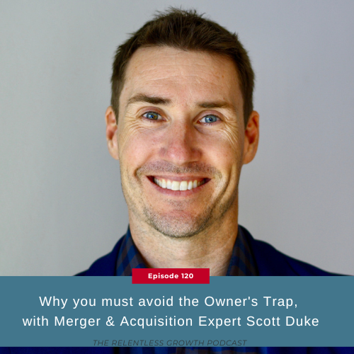 EP 120: Why You Must Avoid the Owner’s Trap, with Merger & Acquisition Expert Scott Duke